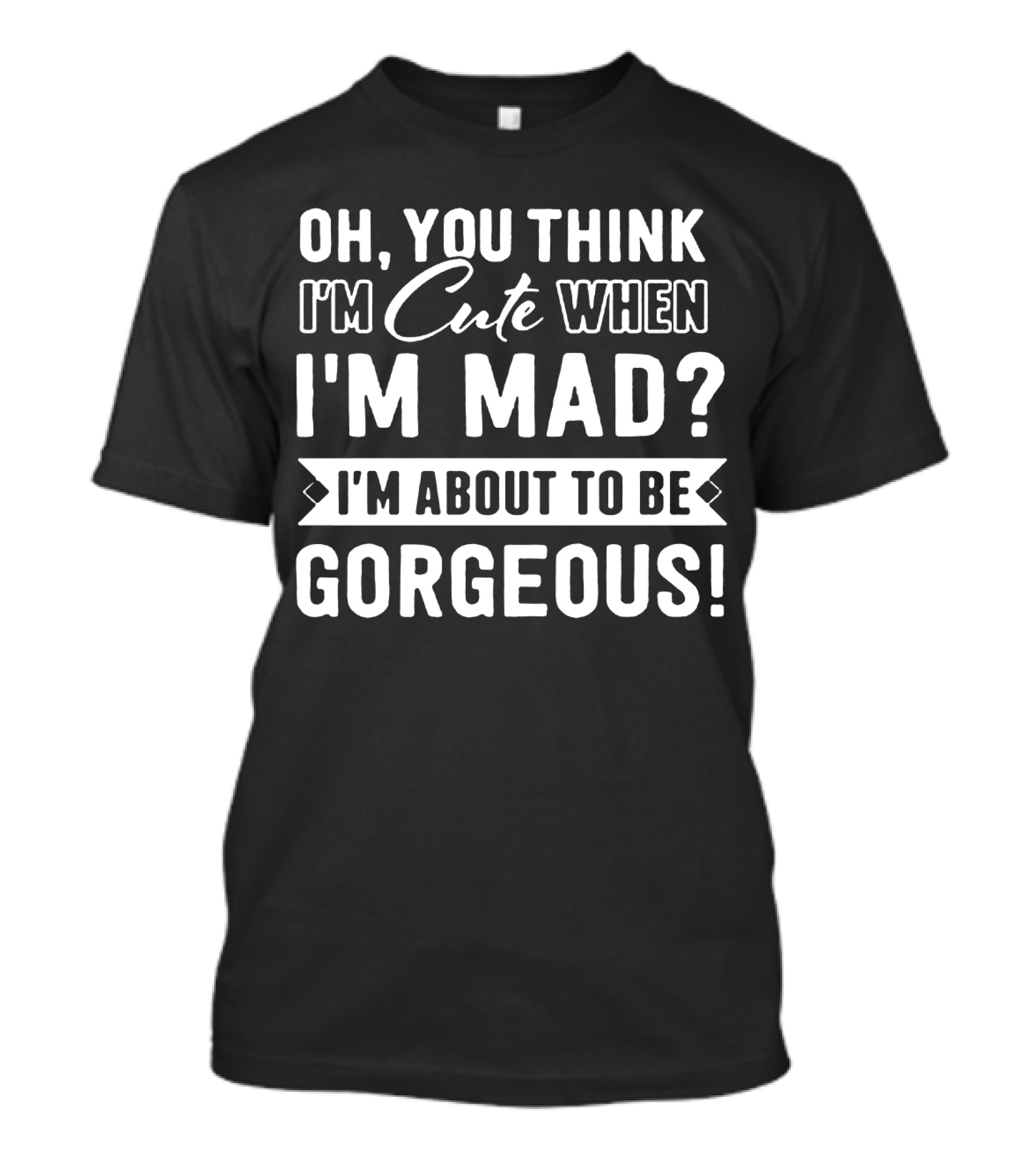 Oh, You Think I'm Cute When I'm Mad? I'm About To Be Gorgeous T-Shirt