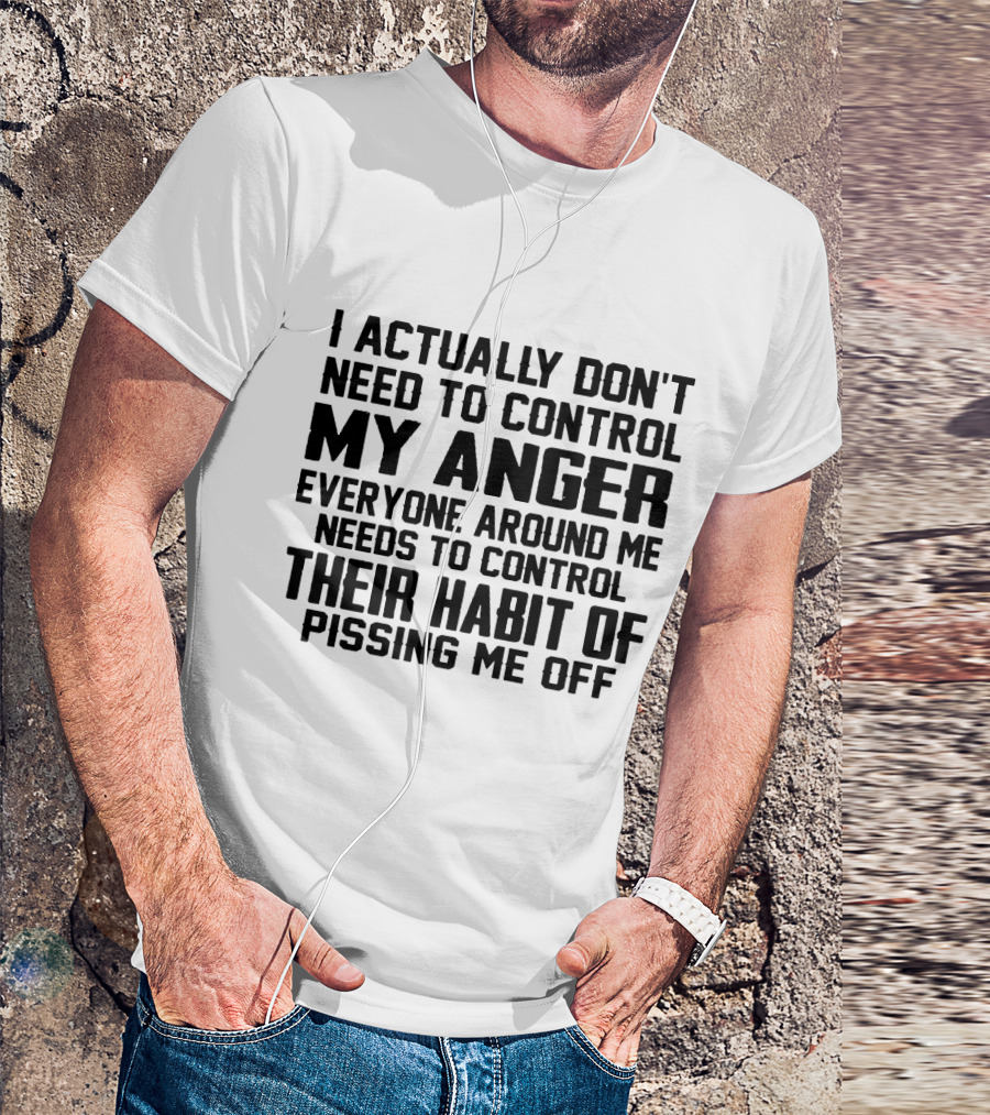 I Actually Don't Need To Control My Anger Everyone Around Me Needs To Control Their Habit Of Pissing Me Off T-Shirt