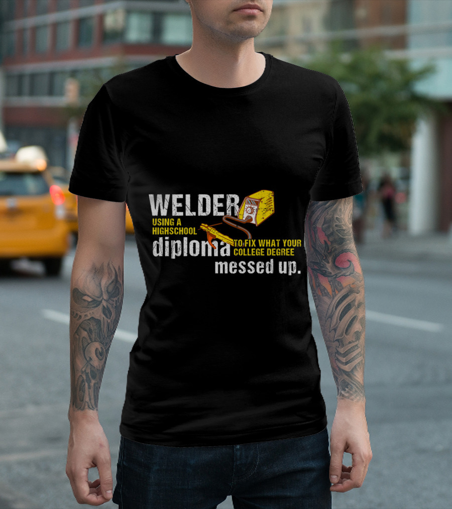 Welder Using a Highschool Diploma to Fix What Your College Degree Messed Up T-Shirt