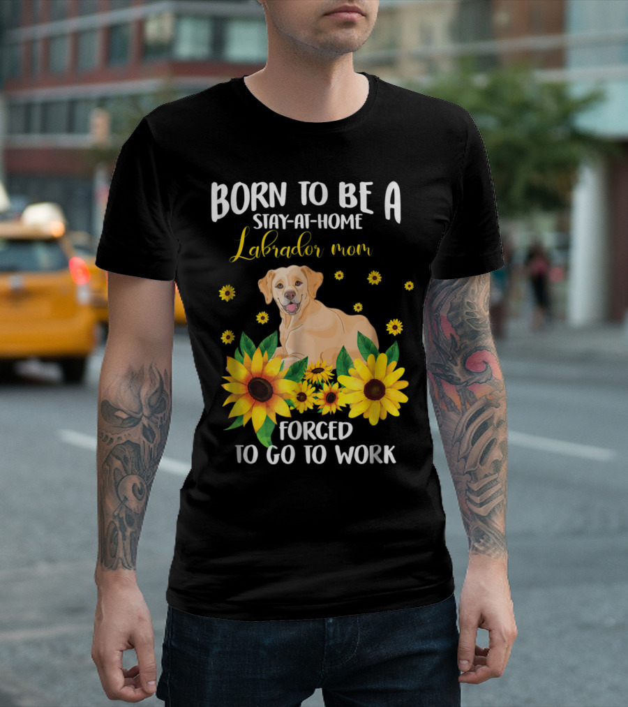 Born To Be A Stay-at-Home Labrador Mom Forced To Go To Work With Sunflowers And Dog T-Shirt
