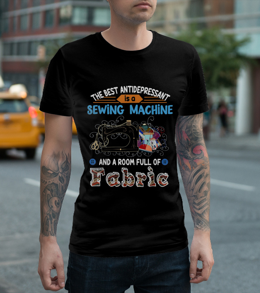 The Best Antidepressant Is A Sewing Machine And A Room Full Of Fabric T-Shirt