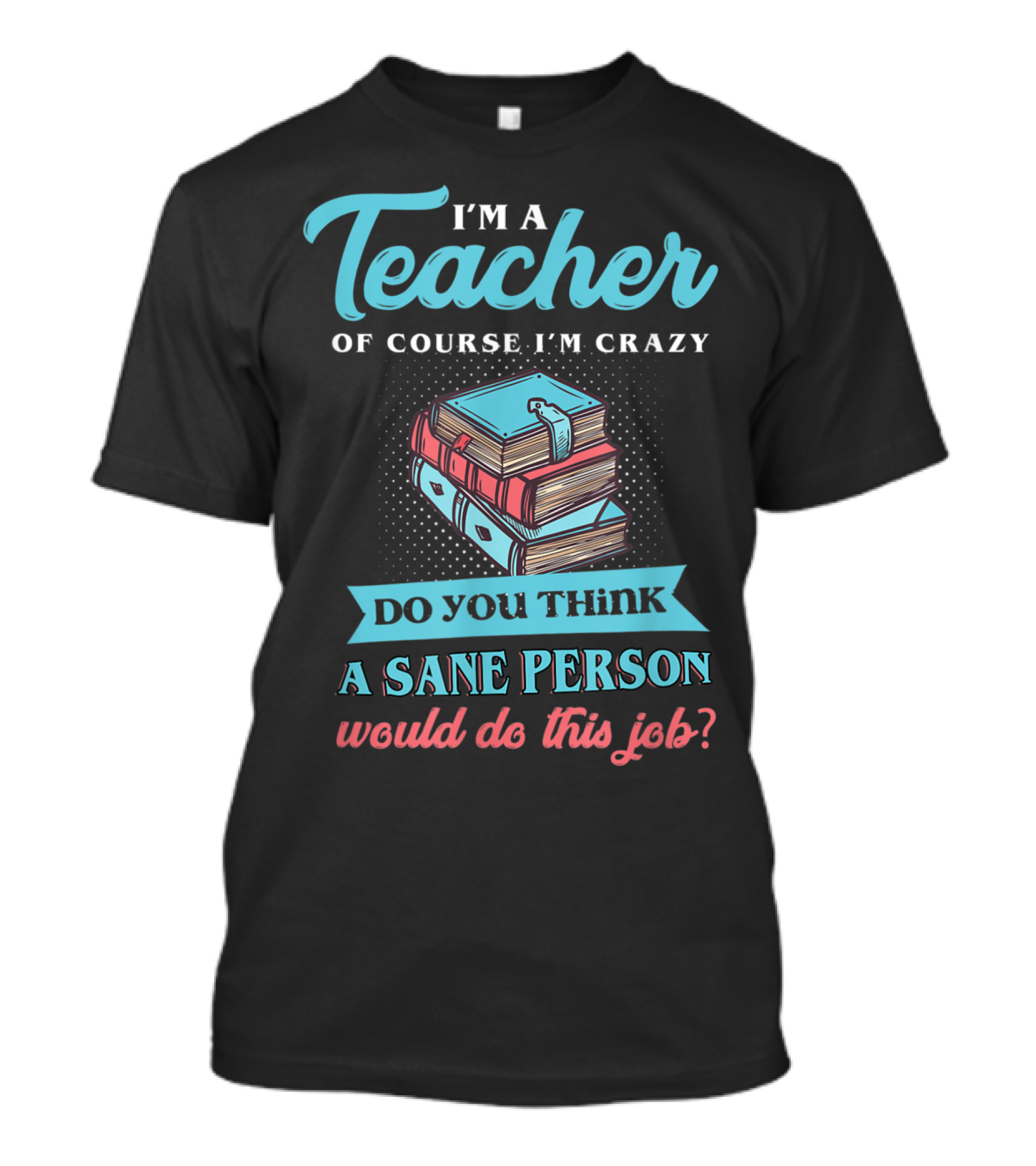 I'm A Teacher Of Course I'm Crazy Do You Think A Sane Person Would Do This Job T-Shirt