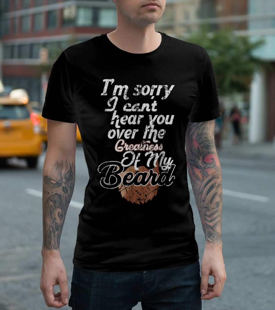 I'm Sorry I Can't Hear You Over The Greatness Of My Beard T-Shirt