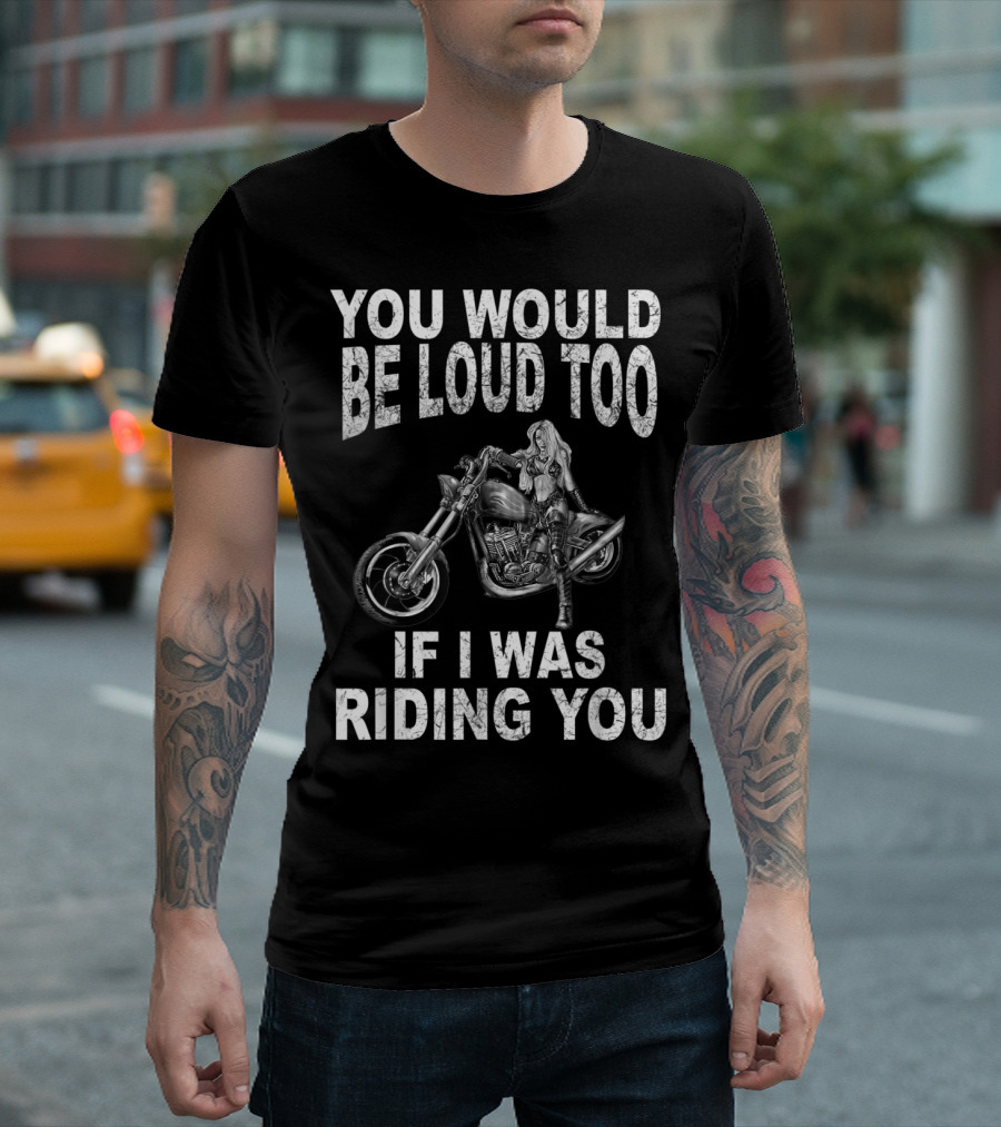 YOU WOULD BE LOUD TOO IF I WAS RIDING YOU MOTORCYCLE RIDER T-Shirt