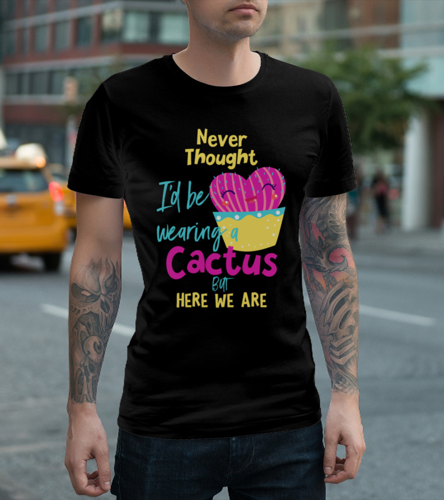 Never Thought I'd Be Wearing A Cactus But Here We Are T-Shirt