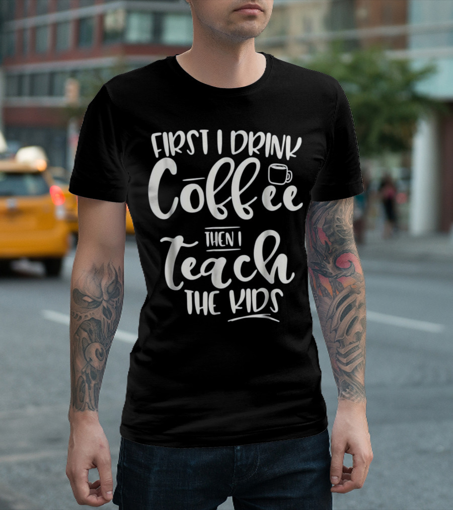 First I Drink Coffee Then I Teach The Kids Funny Teacher T-Shirt