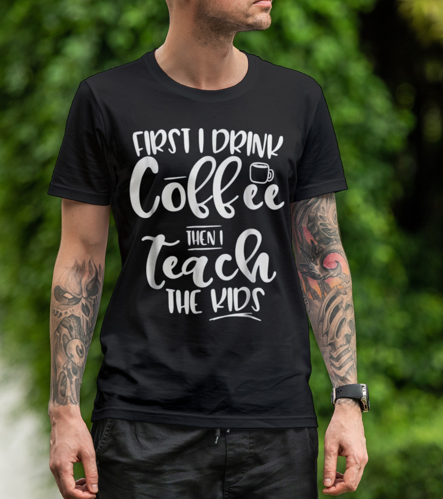 First I Drink Coffee Then I Teach The Kids Funny Teacher T-Shirt