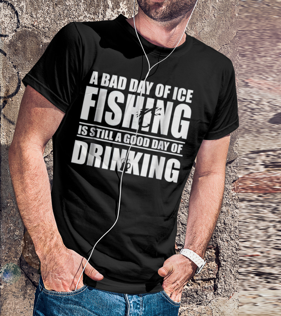 A Bad Day Of Ice Fishing Is Still A Good Day Of Drinking T-Shirt
