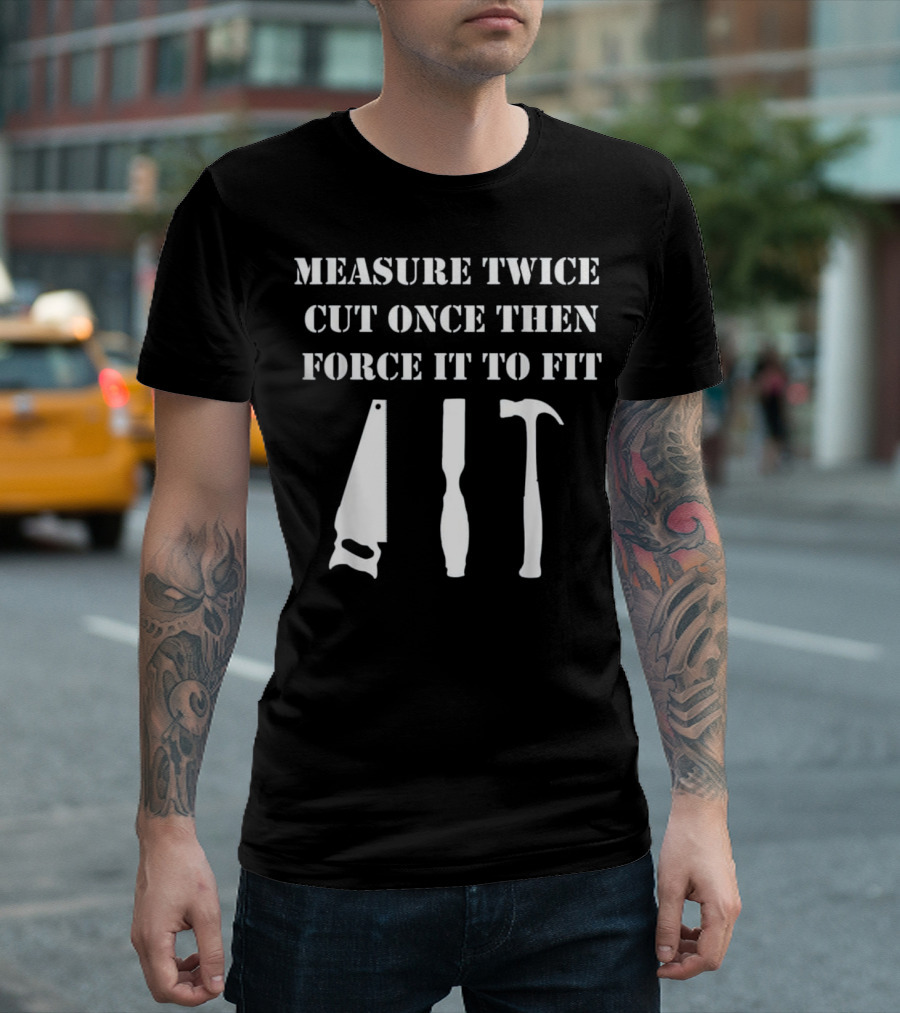 Measure Twice Cut Once Then Force It to Fit Woodworking T-Shirt