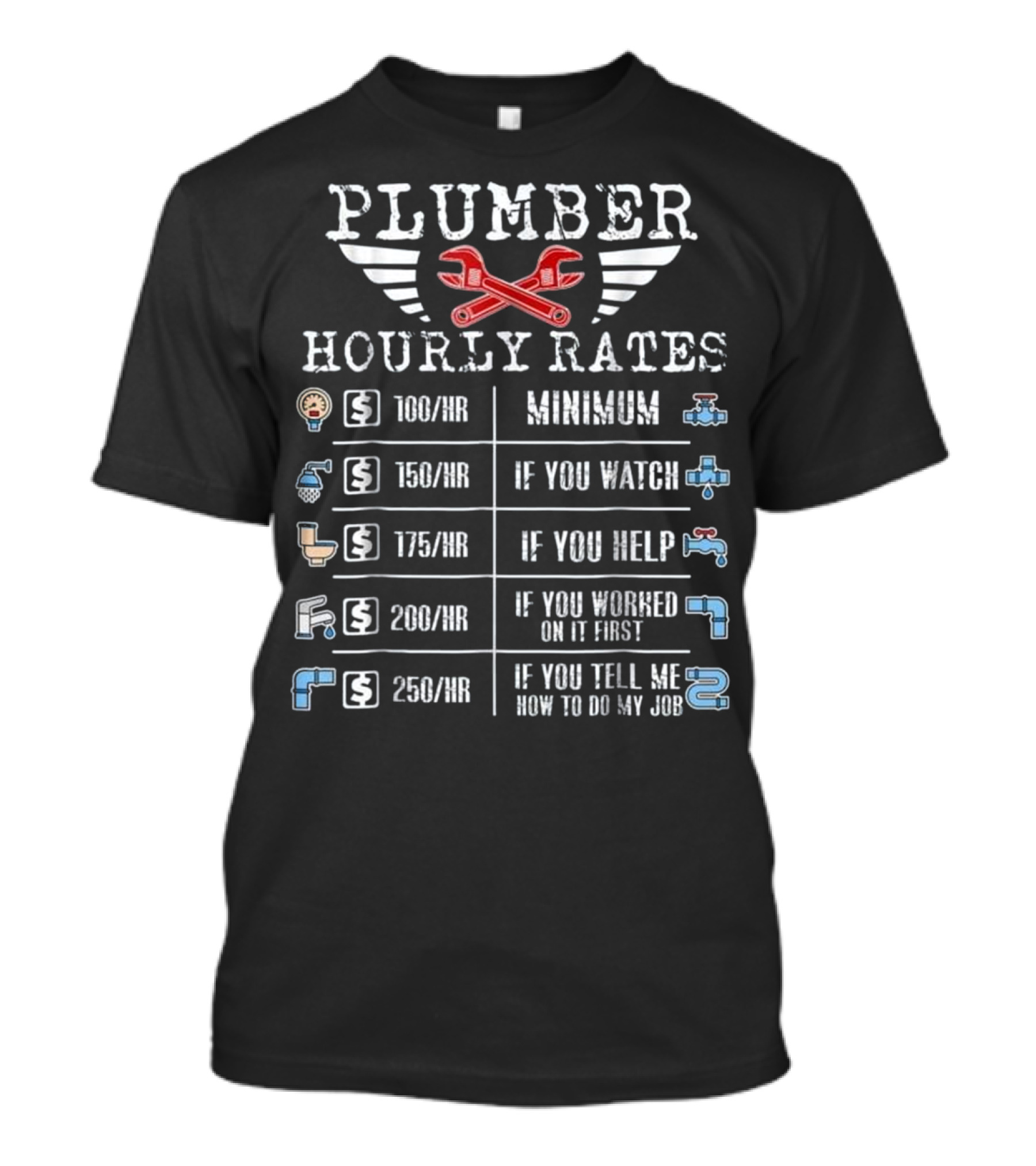 PLUMBER HOURLY RATES MINIMUM 100/HR IF YOU WATCH 150/HR IF YOU HELP 175/HR IF YOU WORKED ON IT FIRST 200/HR IF YOU TELL ME HOW TO DO MY JOB 250/HR T-Shirt