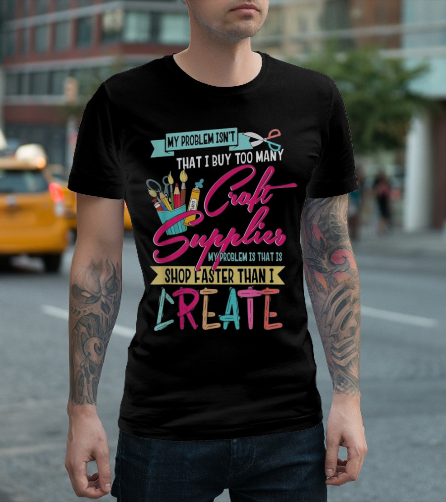 My Problem Isn't That I Buy Too Many Craft Supplies My Problem Is That I Shop Faster Than I Create T-Shirt