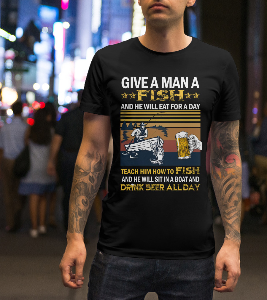 Give A Man A Fish And He Will Eat For A Day Teach Him How To Fish And He Will Sit In A Boat And Drink Beer All Day T-Shirt