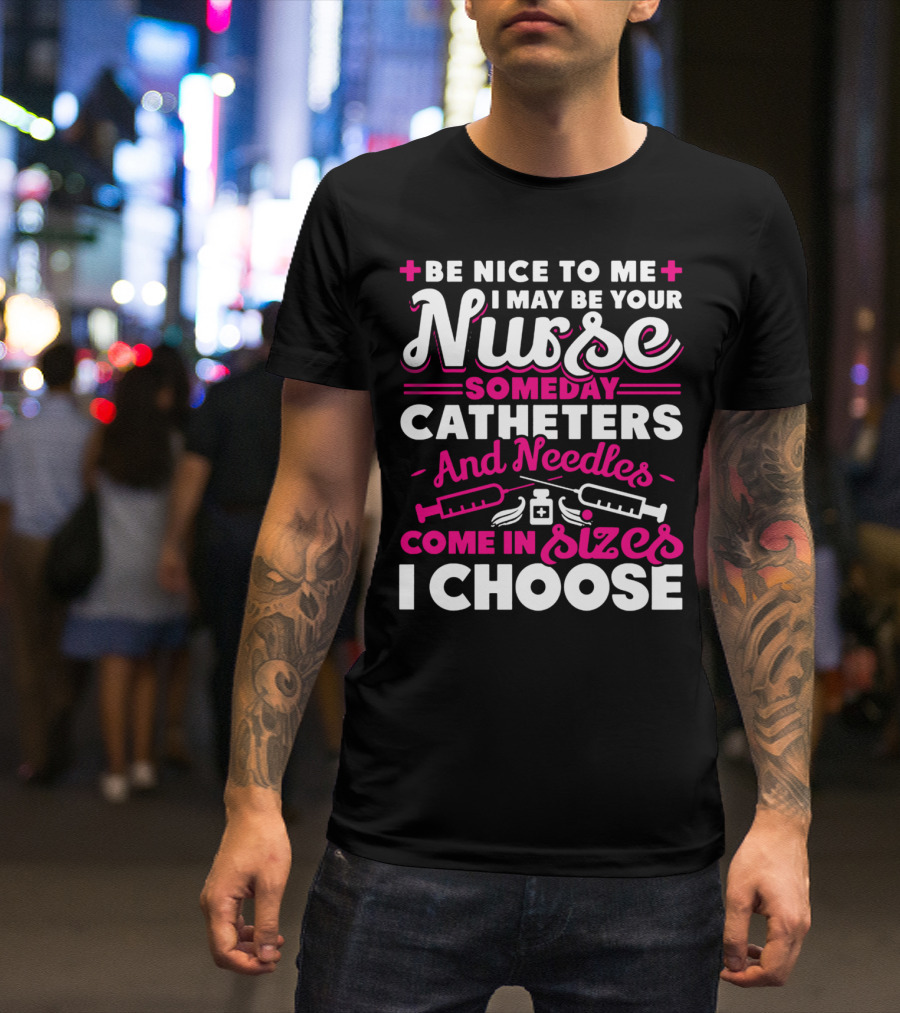 BE NICE TO ME I MAY BE YOUR NURSE SOMEDAY CATHETERS AND NEEDLES COME IN SIZES I CHOOSE T-Shirt
