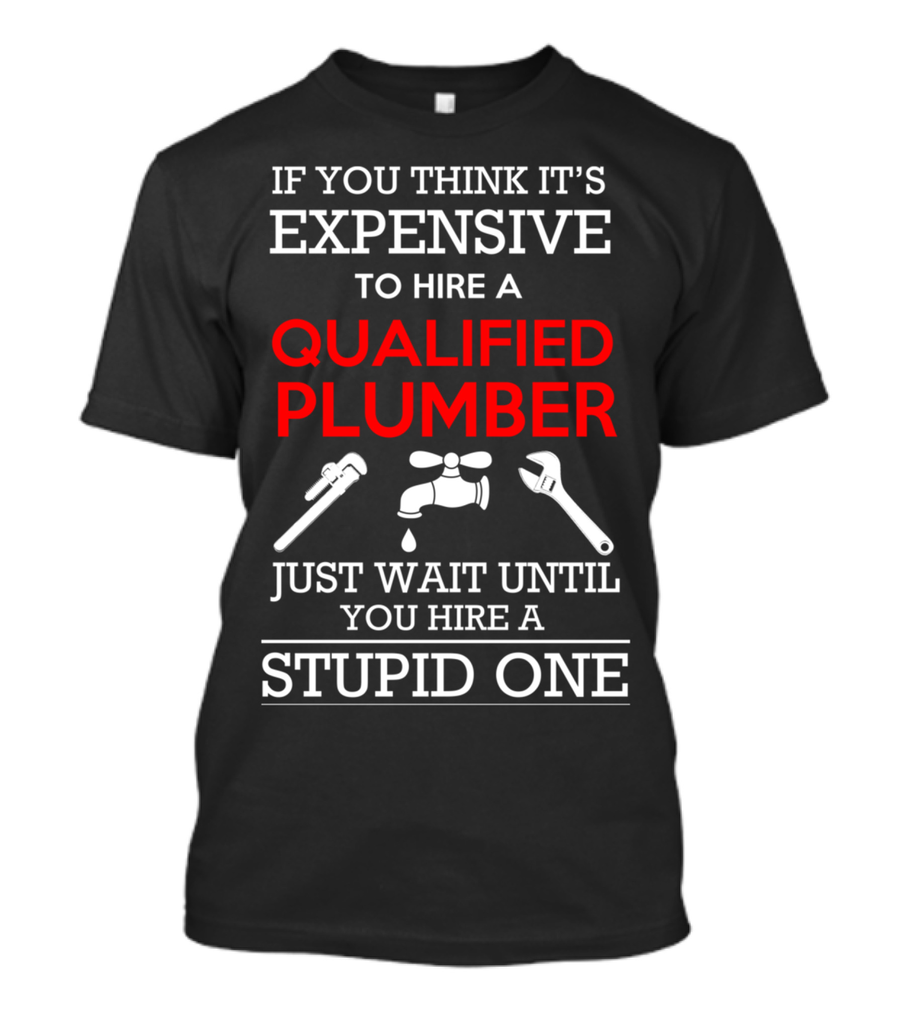 IF YOU THINK IT'S EXPENSIVE TO HIRE A QUALIFIED PLUMBER JUST WAIT UNTIL YOU HIRE A STUPID ONE T-Shirt