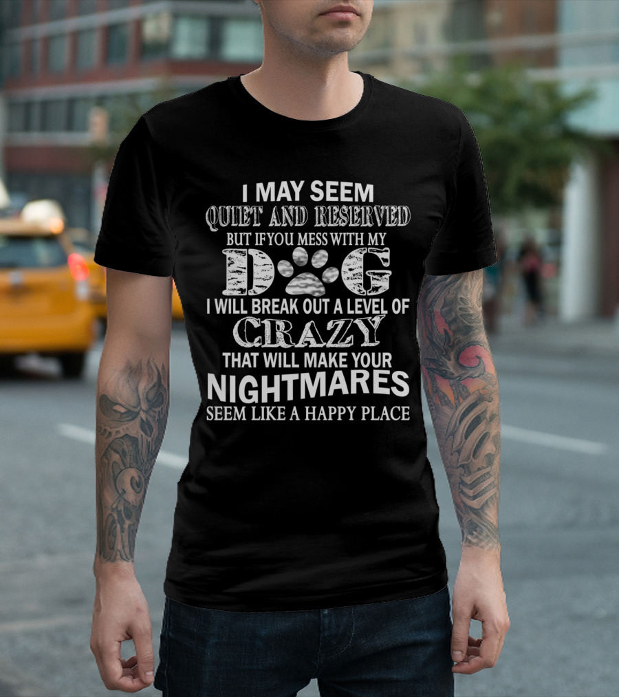 I May Seem Quiet and Reserved But If You Mess With My Dog I Will Break Out a Level of Crazy That Will Make Your Nightmares Seem Like a Happy Place T-S