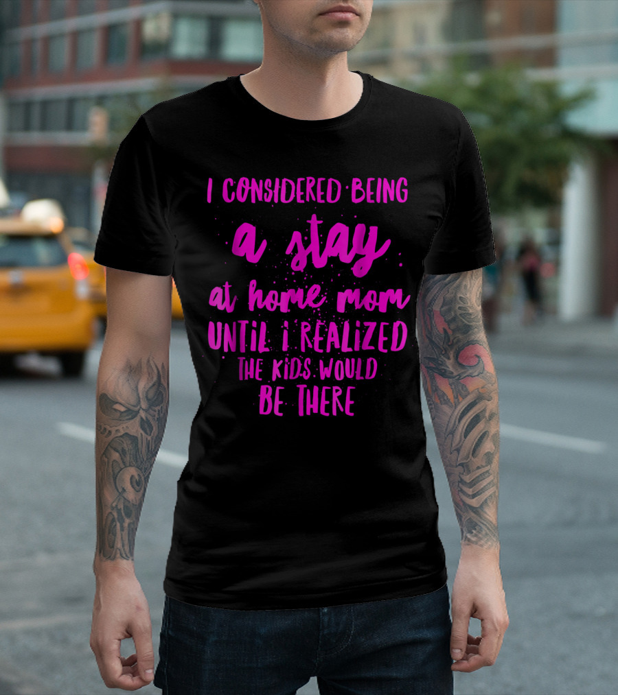 I Considered Being a Stay at Home Mom Until I Realized the Kids Would Be There T-Shirt