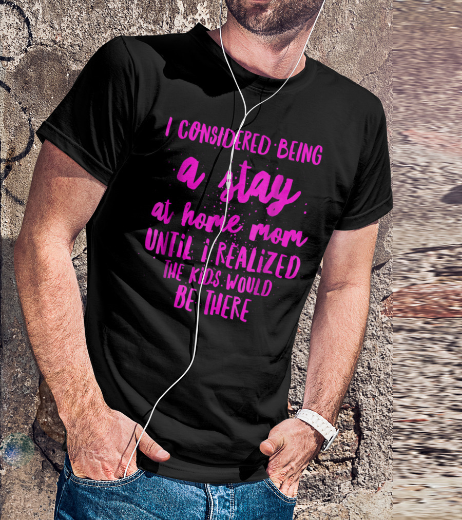 I Considered Being A Stay At Home Mom Until I Realized The Kids Would Be There T-Shirt