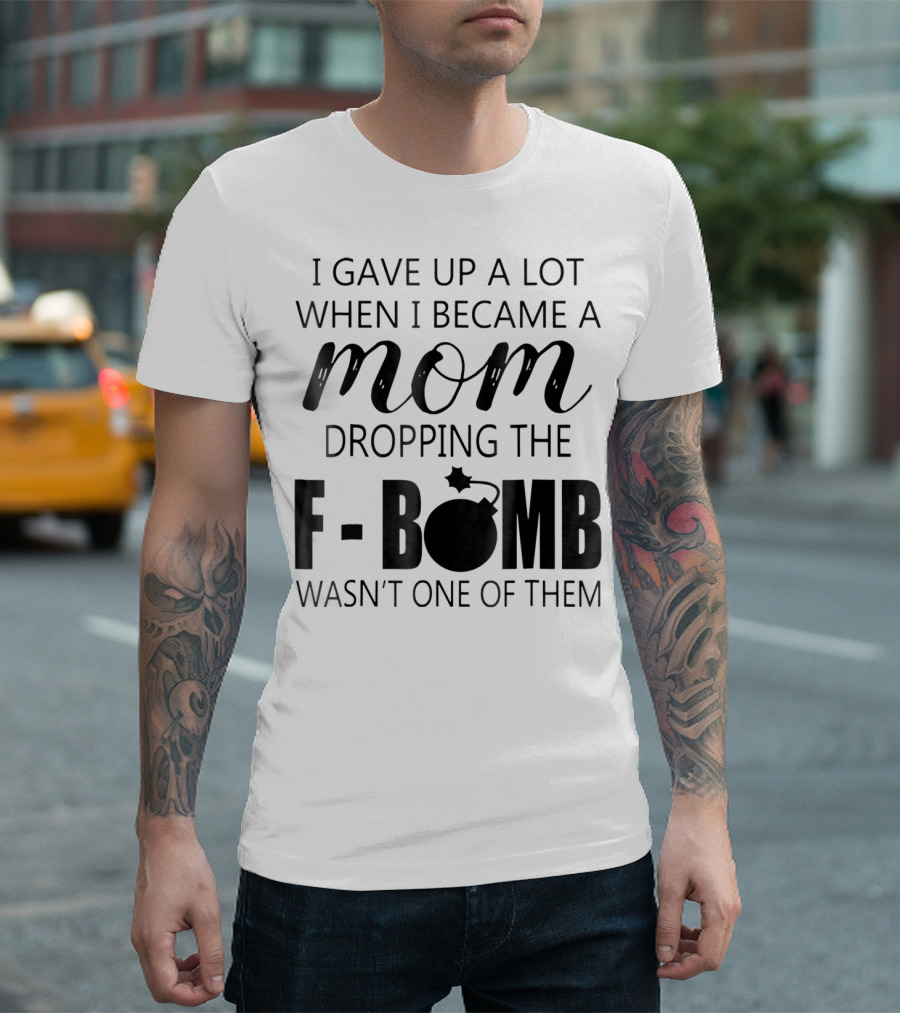 I Gave Up A Lot When I Became A Mom Dropping The F-Bomb Wasn't One Of Them T-Shirt
