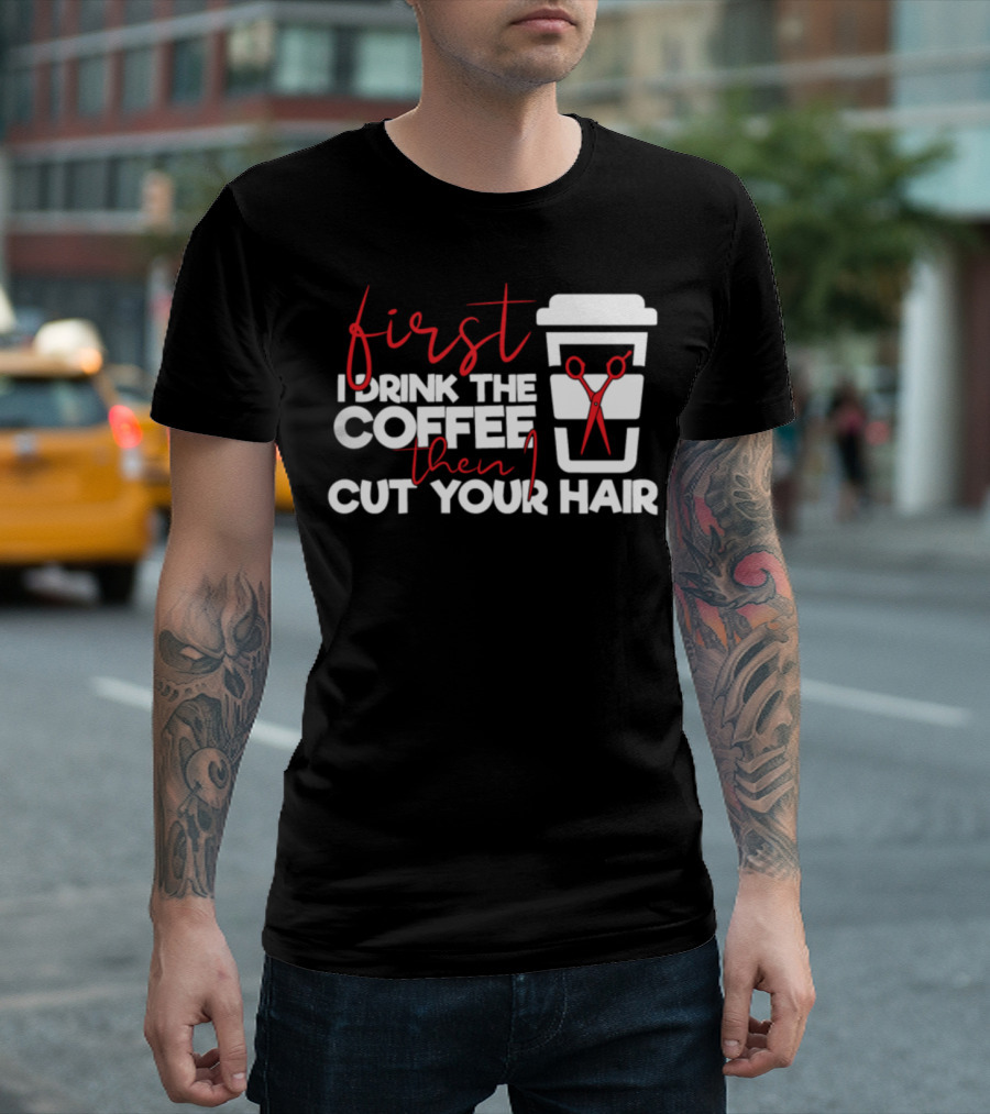 First I Drink The Coffee Then I Cut Your Hair T-Shirt