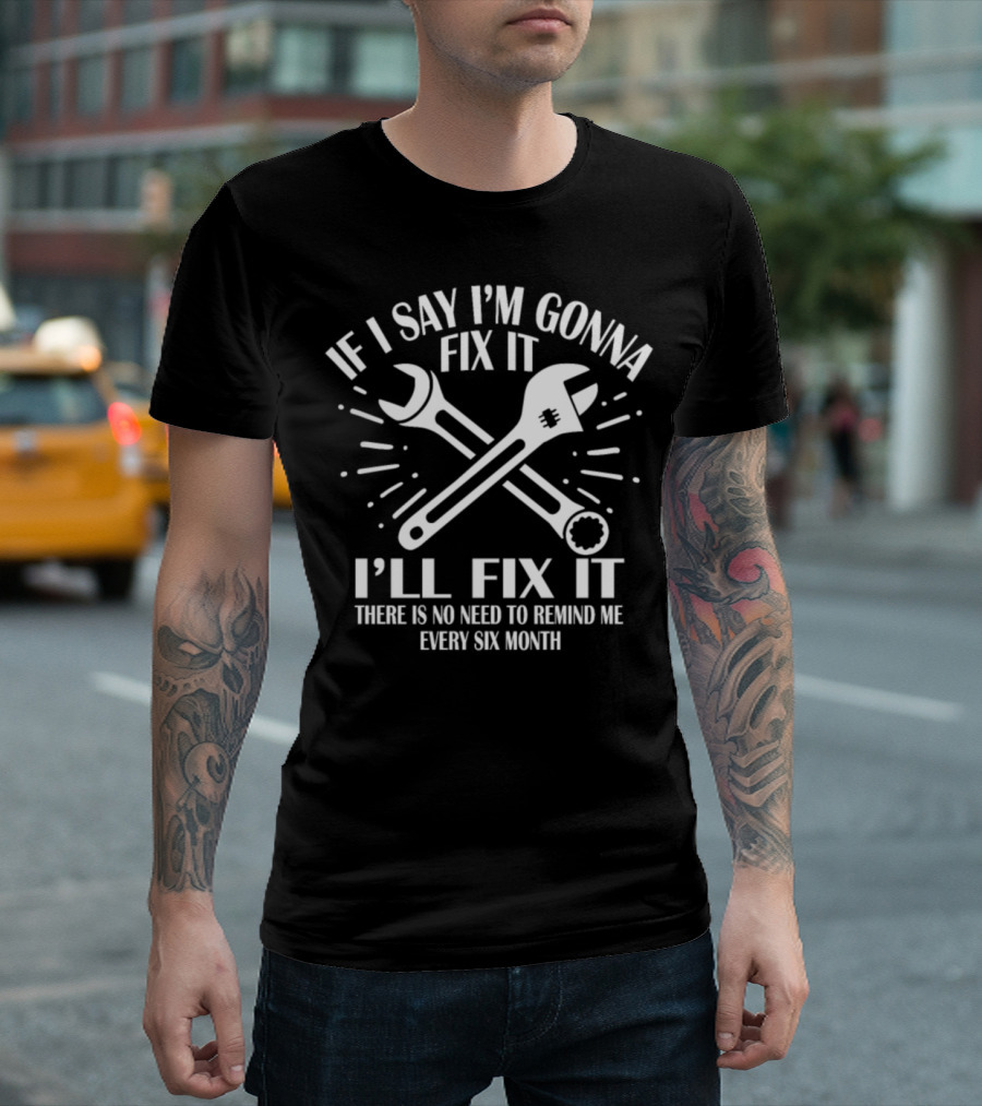 IF I SAY I'M GONNA FIX IT I'LL FIX IT THERE IS NO NEED TO REMIND ME EVERY SIX MONTH T-Shirt