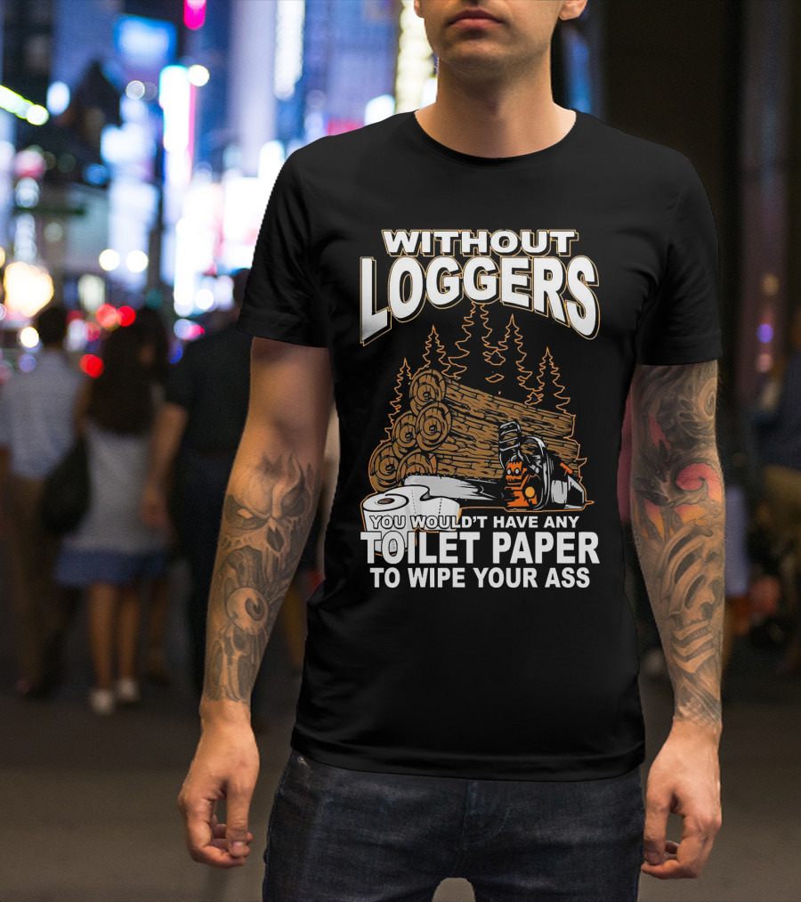 WITHOUT LOGGERS YOU WOULDN'T HAVE ANY TOILET PAPER TO WIPE YOUR ASS T-Shirt