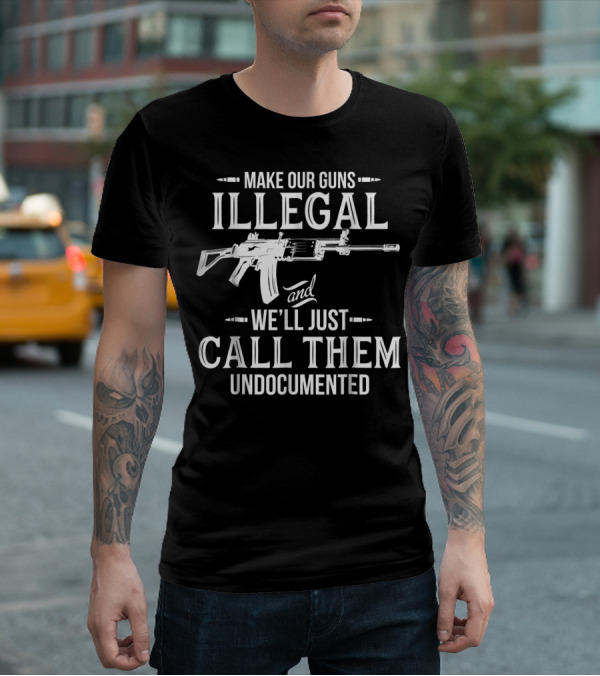 Make Our Guns Illegal We'll Just Call Them Undocumented T-Shirt