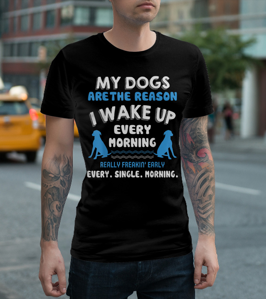 MY DOGS ARE THE REASON I WAKE UP EVERY MORNING REALLY FREAKIN' EARLY EVERY. SINGLE. MORNING T-Shirt