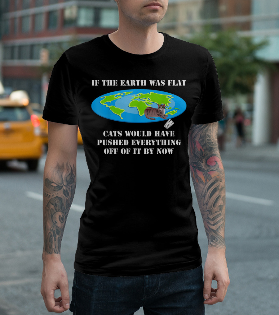 If The Earth Was Flat Cats Would Have Pushed Everything Off Of It By Now T-Shirt