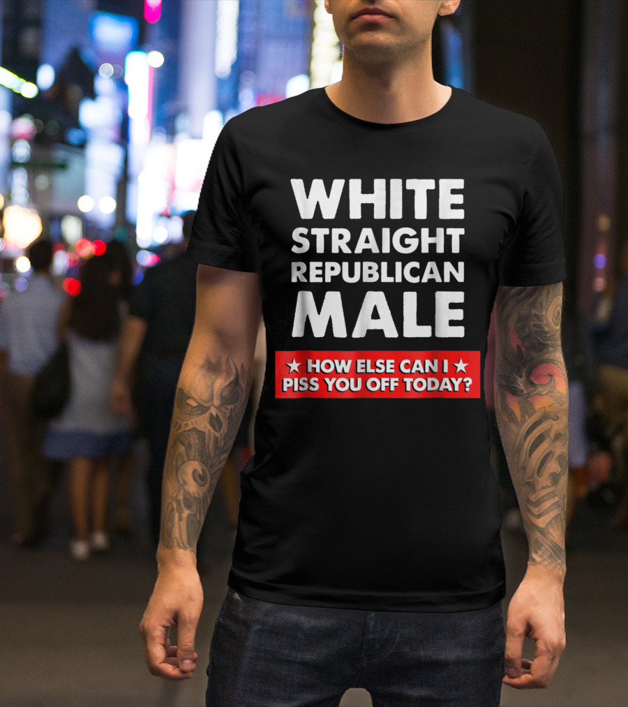 WHITE STRAIGHT REPUBLICAN MALE HOW ELSE CAN I PISS YOU OFF TODAY T-Shirt