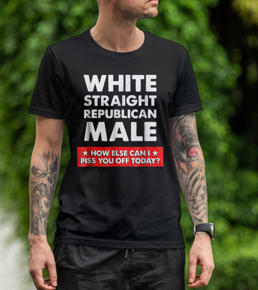WHITE STRAIGHT REPUBLICAN MALE HOW ELSE CAN I PISS YOU OFF TODAY T-Shirt