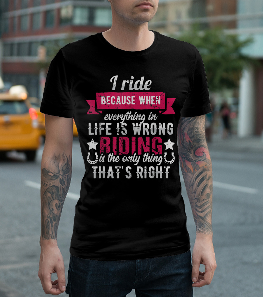 I Ride Because When Everything in Life is Wrong Riding is the Only Thing That's Right T-Shirt