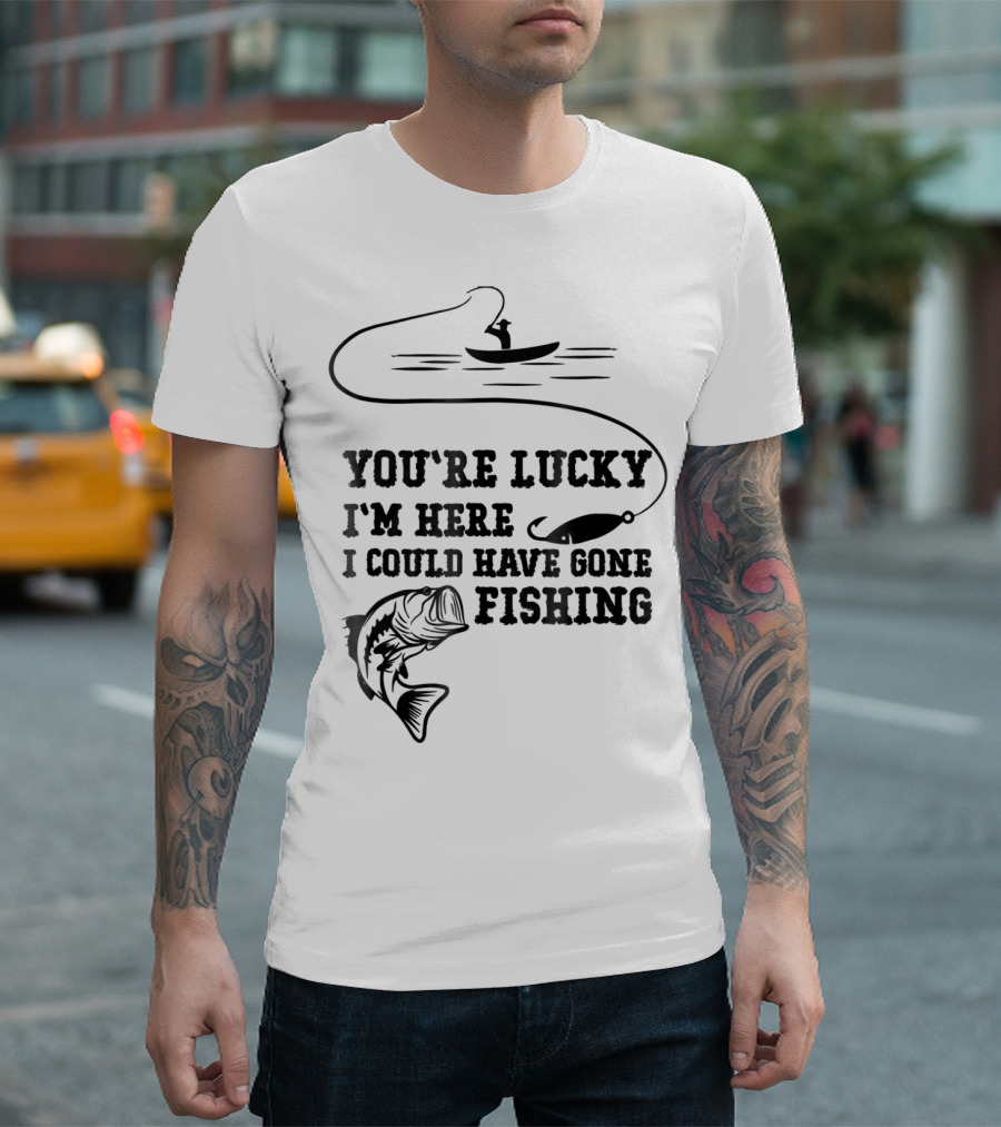You're Lucky I'm Here I Could Have Gone Fishing T-Shirt