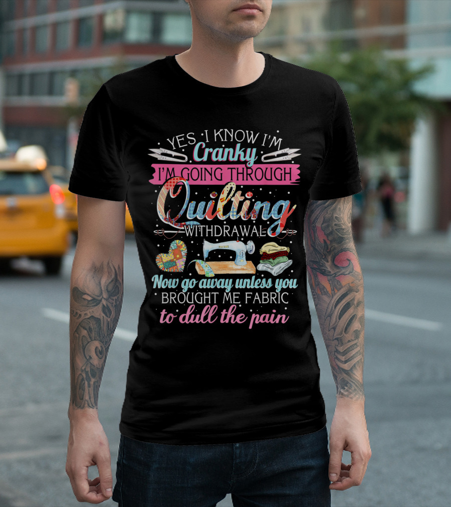 Yes I Know I'm Cranky I'm Going Through Quilting Withdrawal Now Go Away Unless You Brought Me Fabric To Dull The Pain T-Shirt