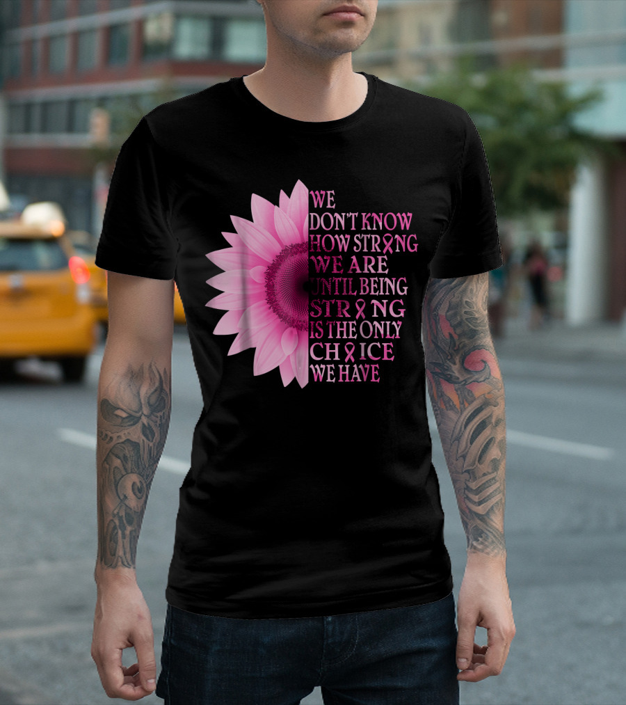 We Don't Know How Strong We Are Until Being Strong Is the Only Choice We Have Pink Flower Breast Cancer Awareness T-Shirt