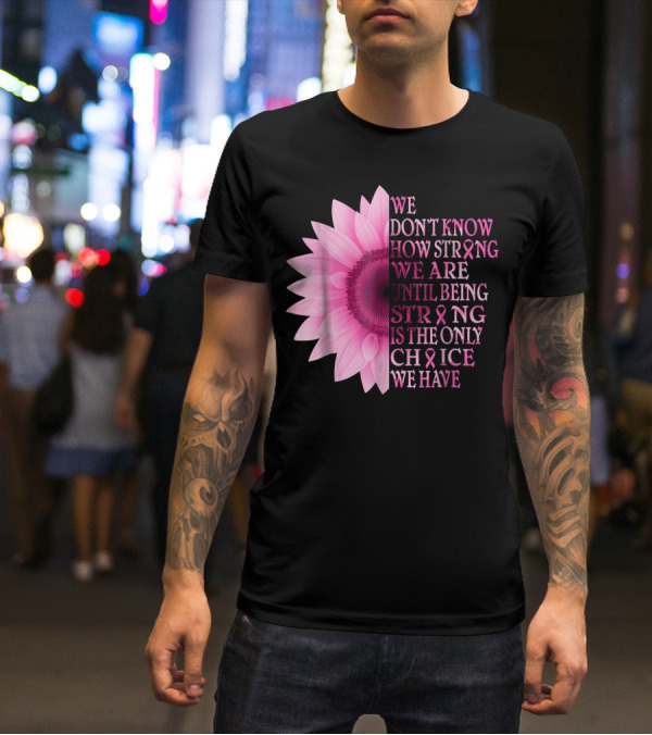 We Don't Know How Strong We Are Until Being Strong Is The Only Choice We Have Pink Flower Breast Cancer Awareness T-Shirt