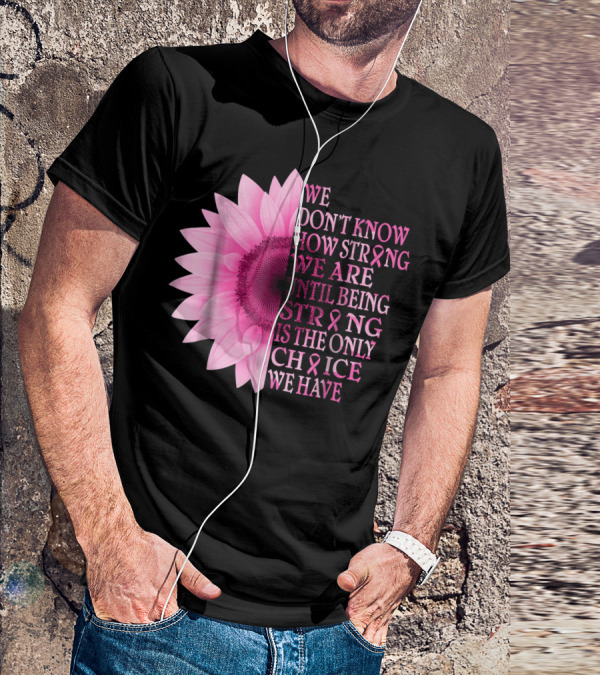 We Don't Know How Strong We Are Until Being Strong Is The Only Choice We Have Pink Flower Breast Cancer Awareness T-Shirt