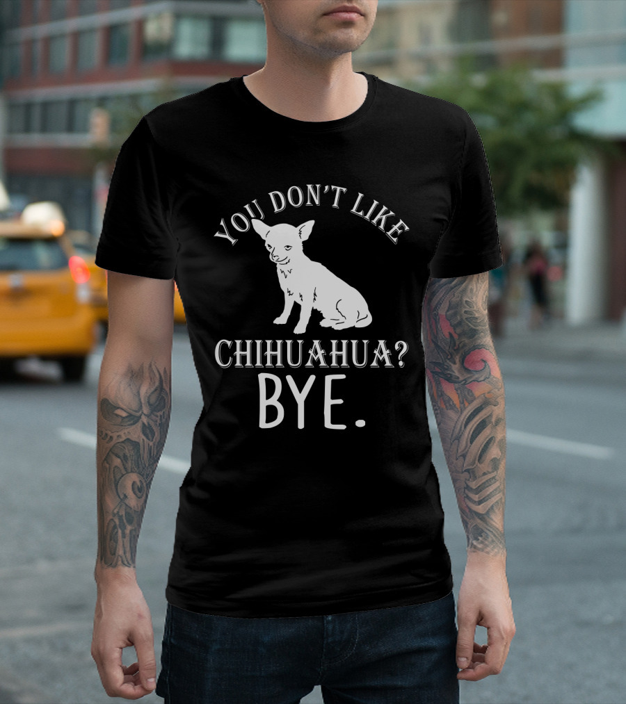 You Don't Like Chihuahua? Bye T-Shirt