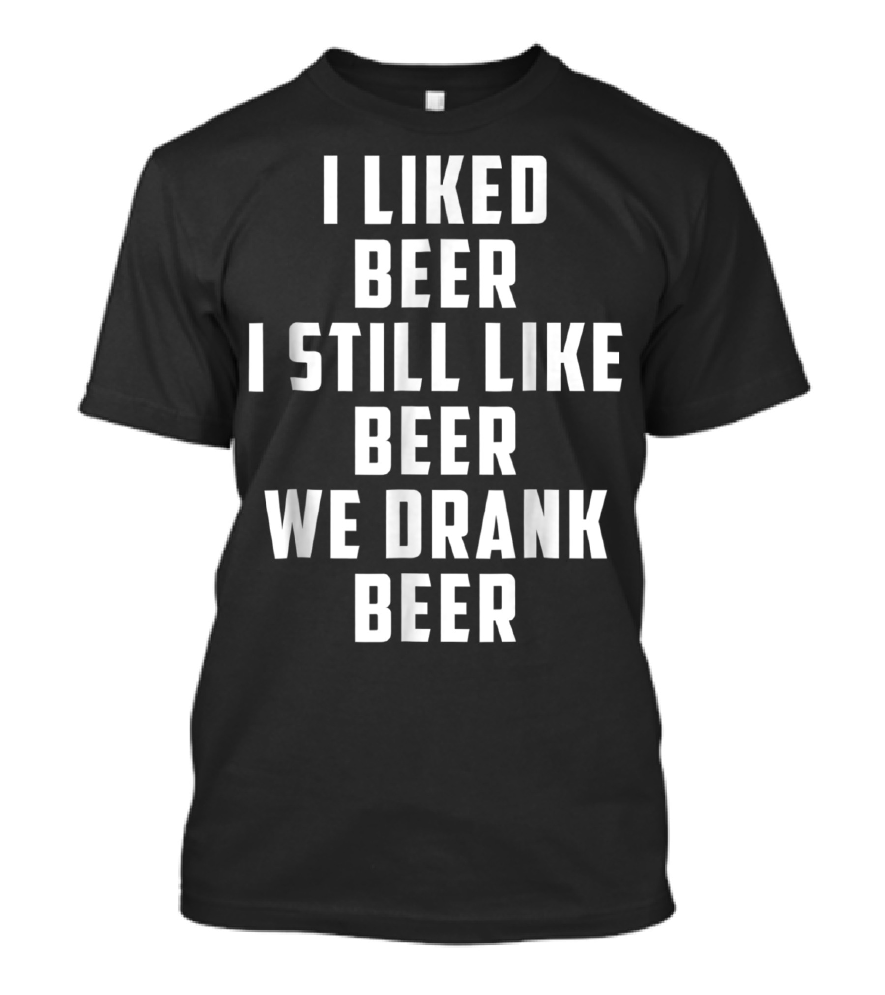 I Liked Beer I Still Like Beer We Drank Beer T-Shirt
