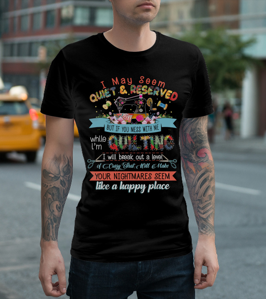 I May Seem Quiet And Reserved But If You Mess With Me While I'm Quilting I Will Break Out A Level Of Crazy That Will Make Your Nightmares Seem Like A Happy Place T-Shirt