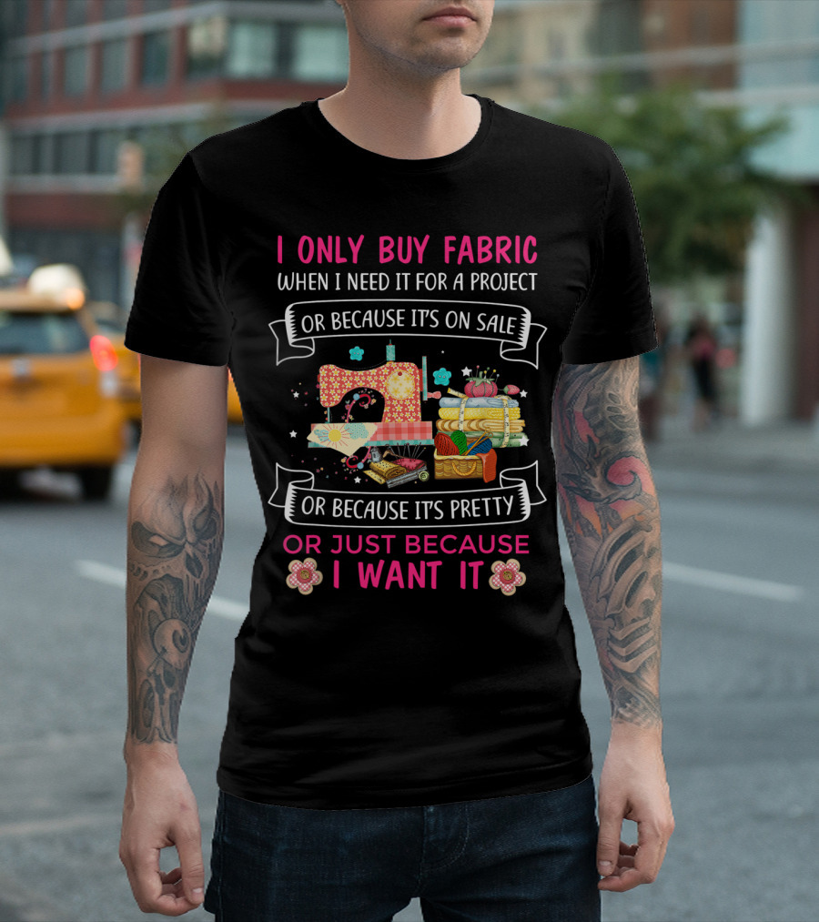 I Only Buy Fabric When I Need It For A Project Or Because It's On Sale Or Because It's Pretty Or Just Because I Want It T-Shirt