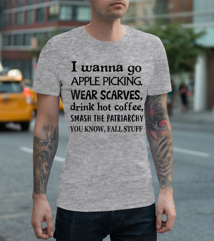 I Wanna Go Apple Picking Wear Scarves Drink Hot Coffee Smash The Patriarchy You Know Fall Stuff T-Shirt
