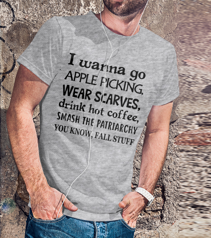 I Wanna Go Apple Picking Wear Scarves Drink Hot Coffee Smash The Patriarchy You Know Fall Stuff T-Shirt