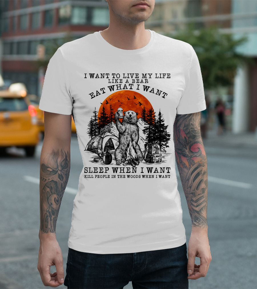 I Want to Live My Life Like a Bear Eat What I Want Sleep When I Want Kill People in the Woods When I Want T-Shirt