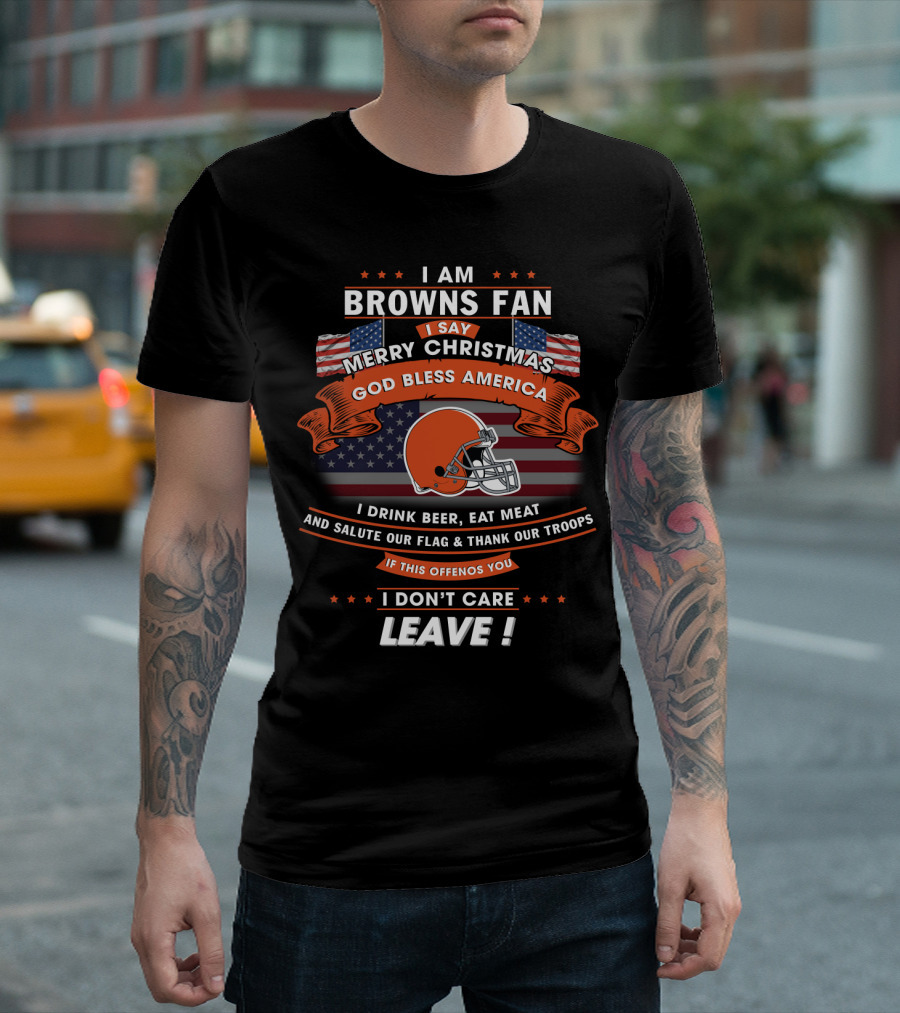 I Am Browns Fan I Say Merry Christmas God Bless America I Drink Beer Eat Meat Salute Our Flag Thank Our Troops If This Offends You I Don’t Care Leav