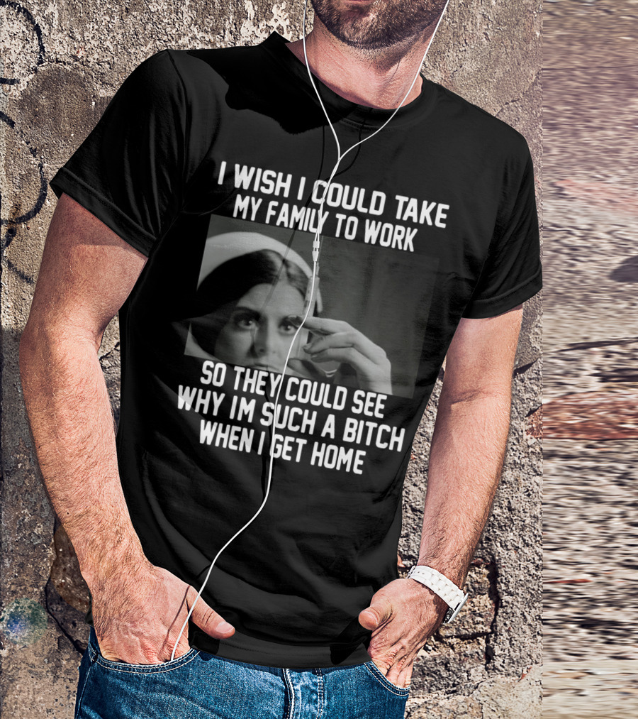 I Wish I Could Take My Family To Work So They Could See Why I'm Such A Bitch When I Get Home T-Shirt