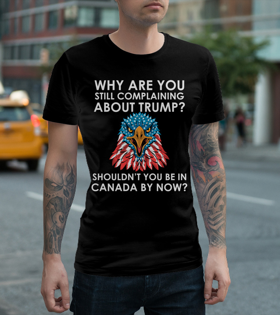 Why Are You Still Complaining About Trump Eagle Shouldn't You Be In Canada By Now T-Shirt