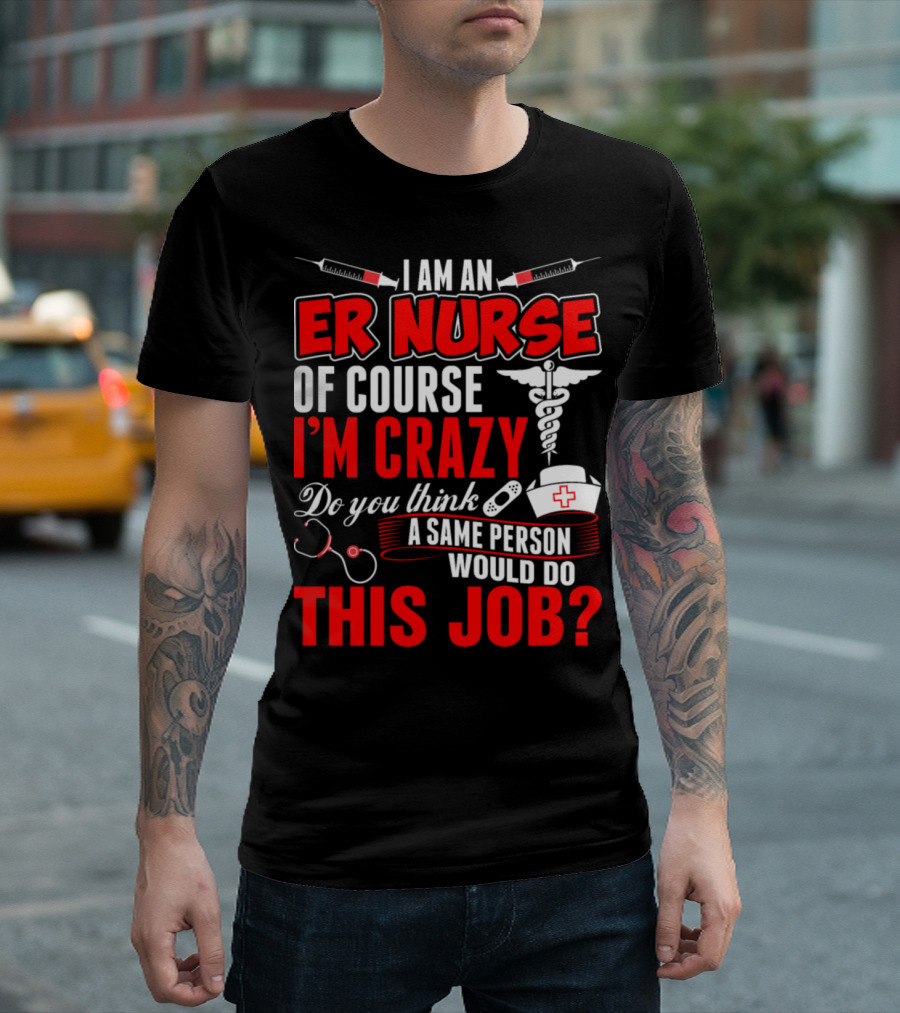 I Am an ER Nurse Of Course I'm Crazy Do You Think a Sane Person Would Do This Job? T-Shirt