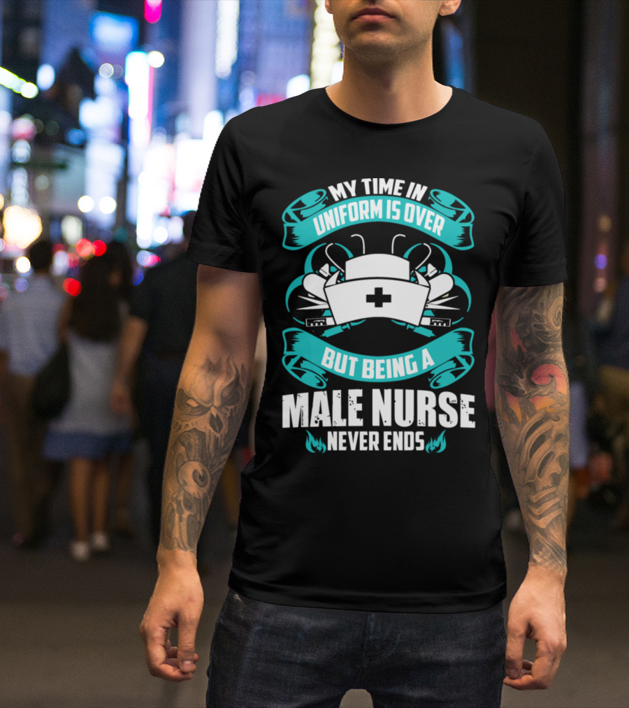 MY TIME IN UNIFORM IS OVER BUT BEING A MALE NURSE NEVER ENDS T-Shirt