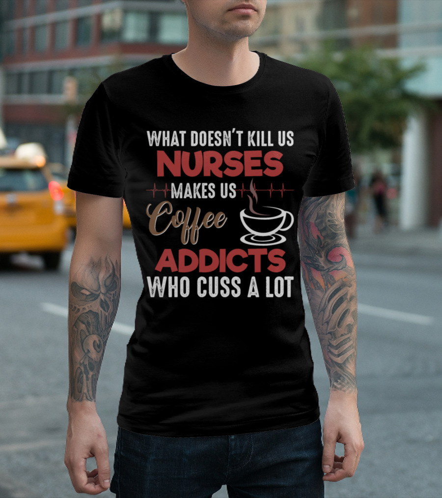 What Doesn't Kill Us Nurses Makes Us Coffee Addicts Who Cuss A Lot T-Shirt