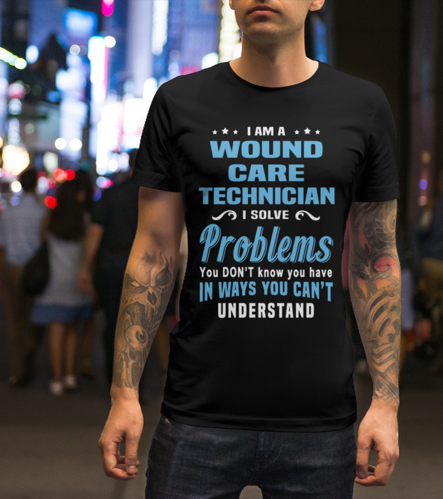 I Am A Wound Care Technician I Solve Problems You Don't Know You Have In Ways You Can't Understand T-Shirt